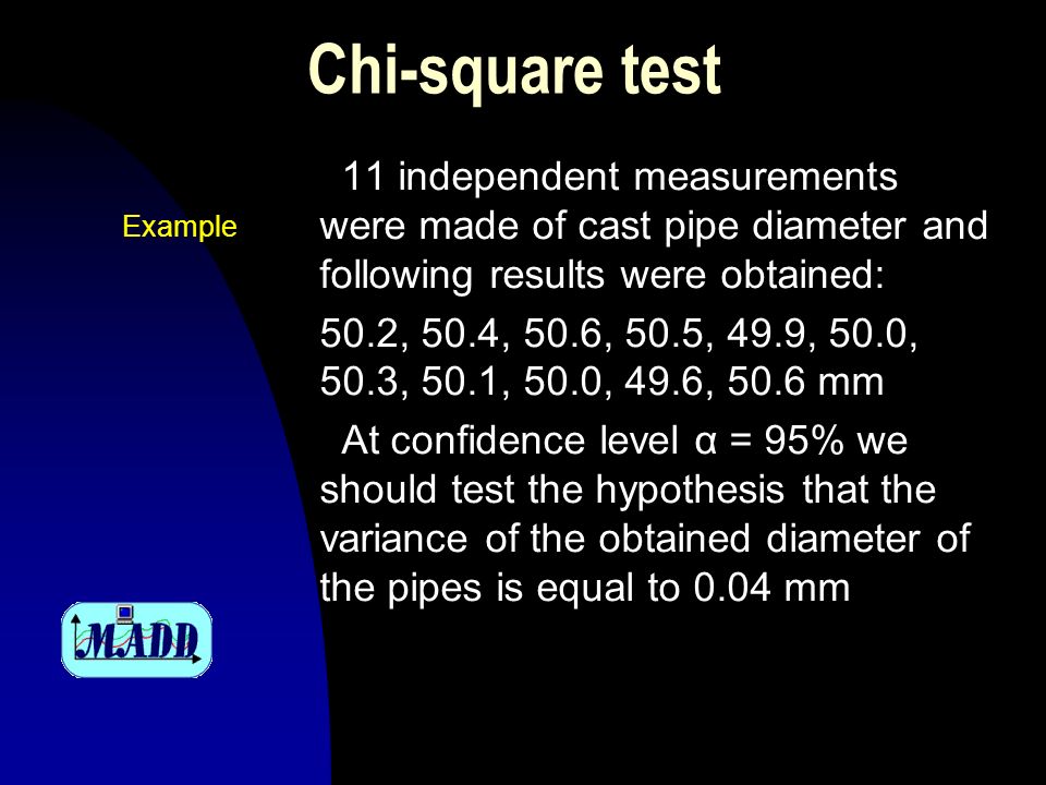 Chi-square test 11 independent measurements were made of cast pipe diameter and following results were obtained: 50.2, 50.4, 50.6, 50.5, 49.9, 50.0, 50.3, 50.1, 50.0, 49.6, 50.6 mm At confidence level α = 95% we should test the hypothesis that the variance of the obtained diameter of the pipes is equal to 0.04 mm Example