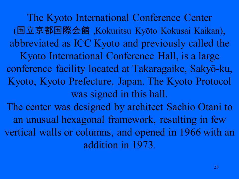 The Kyoto International Conference Center (,Kokuritsu Kyōto Kokusai Kaikan), abbreviated as ICC Kyoto and previously called the Kyoto International Conference Hall, is a large conference facility located at Takaragaike, Sakyō-ku, Kyoto, Kyoto Prefecture, Japan.