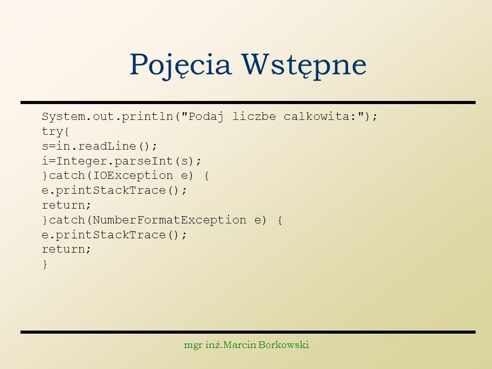 mgr inż.Marcin Borkowski Pojęcia Wstępne System.out.println( Podaj liczbe calkowita: ); try{ s=in.readLine(); i=Integer.parseInt(s); }catch(IOException e) { e.printStackTrace(); return; }catch(NumberFormatException e) { e.printStackTrace(); return; }