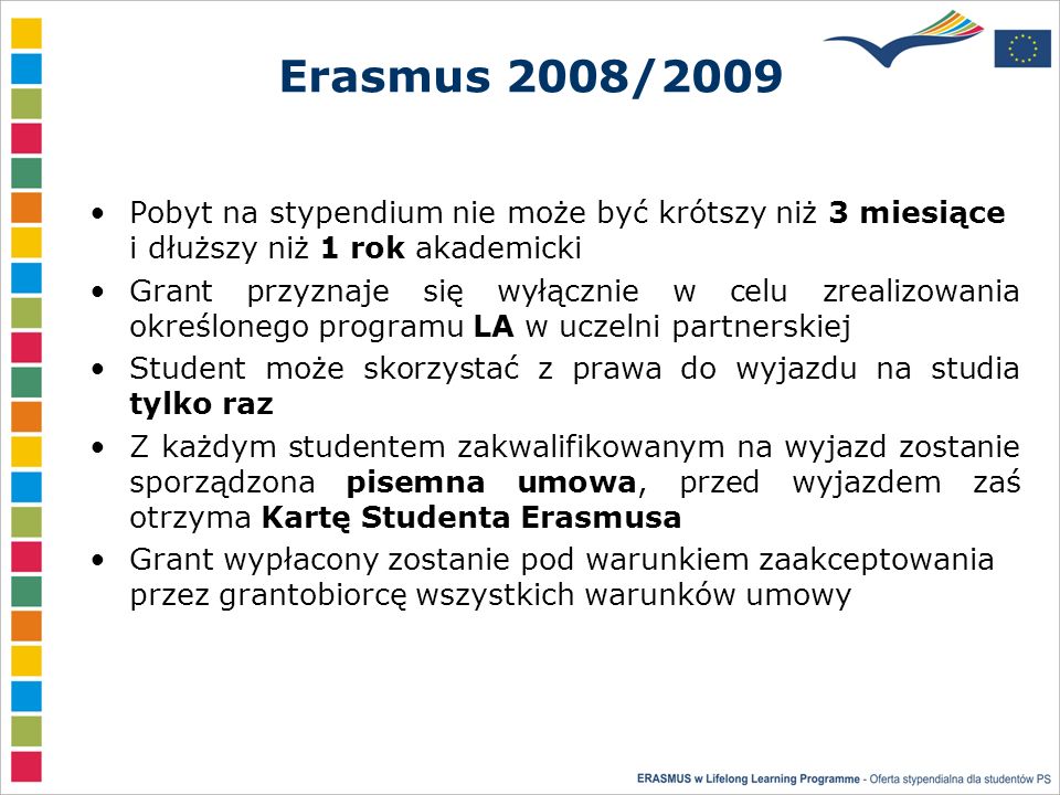 Erasmus 2008/2009 Pobyt na stypendium nie może być krótszy niż 3 miesiące i dłuższy niż 1 rok akademicki Grant przyznaje się wyłącznie w celu zrealizowania określonego programu LA w uczelni partnerskiej Student może skorzystać z prawa do wyjazdu na studia tylko raz Z każdym studentem zakwalifikowanym na wyjazd zostanie sporządzona pisemna umowa, przed wyjazdem zaś otrzyma Kartę Studenta Erasmusa Grant wypłacony zostanie pod warunkiem zaakceptowania przez grantobiorcę wszystkich warunków umowy