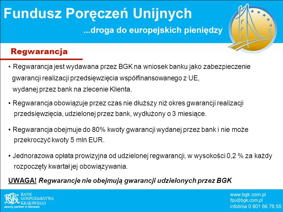 Regwarancja Regwarancja jest wydawana przez BGK na wniosek banku jako zabezpieczenie gwarancji realizacji przedsięwzięcia współfinansowanego z UE, wydanej przez bank na zlecenie Klienta.
