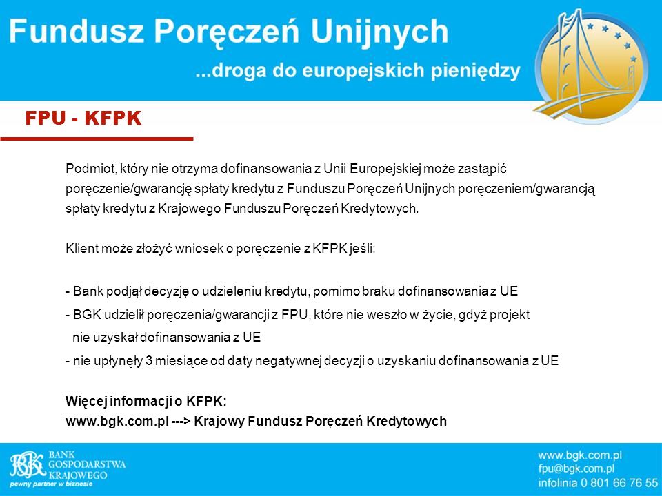 FPU - KFPK Podmiot, który nie otrzyma dofinansowania z Unii Europejskiej może zastąpić poręczenie/gwarancję spłaty kredytu z Funduszu Poręczeń Unijnych poręczeniem/gwarancją spłaty kredytu z Krajowego Funduszu Poręczeń Kredytowych.