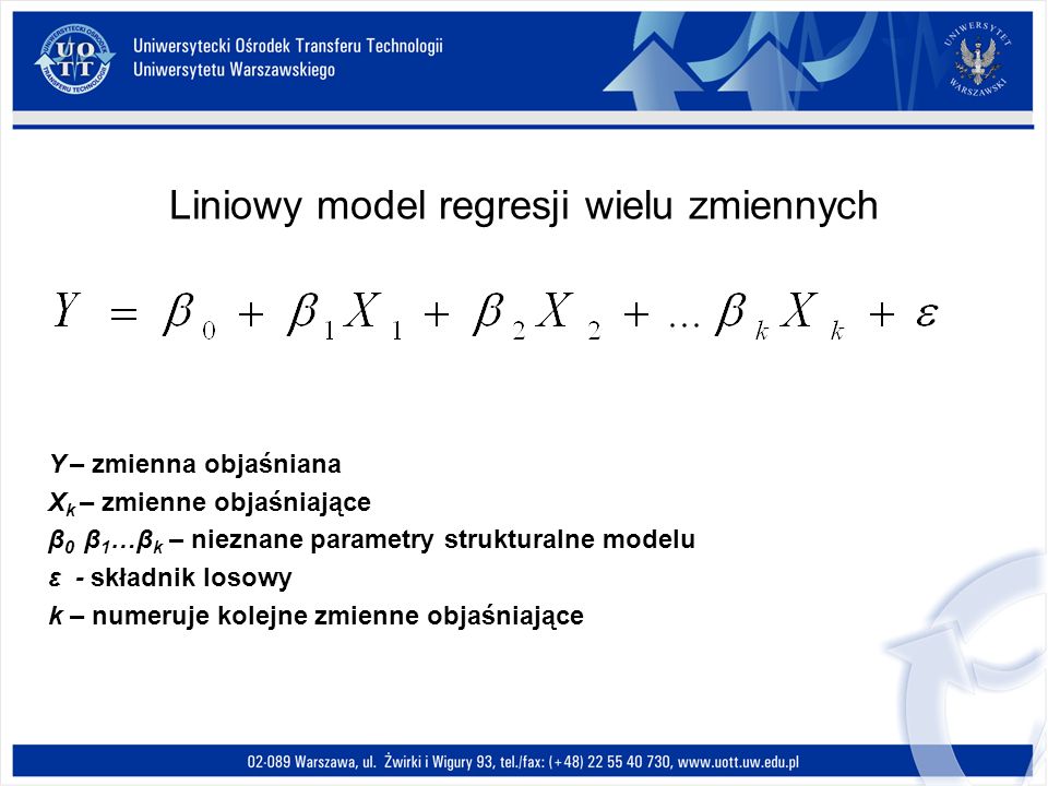 Liniowy model regresji wielu zmiennych Y – zmienna objaśniana X k – zmienne objaśniające β 0 β 1 …β k – nieznane parametry strukturalne modelu ε - składnik losowy k – numeruje kolejne zmienne objaśniające