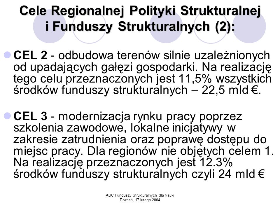 ABC Funduszy Strukturalnych dla Nauki Poznań, 17 lutego 2004 Cele Regionalnej Polityki Strukturalnej i Funduszy Strukturalnych (2): CEL 2 - odbudowa terenów silnie uzależnionych od upadających gałęzi gospodarki.