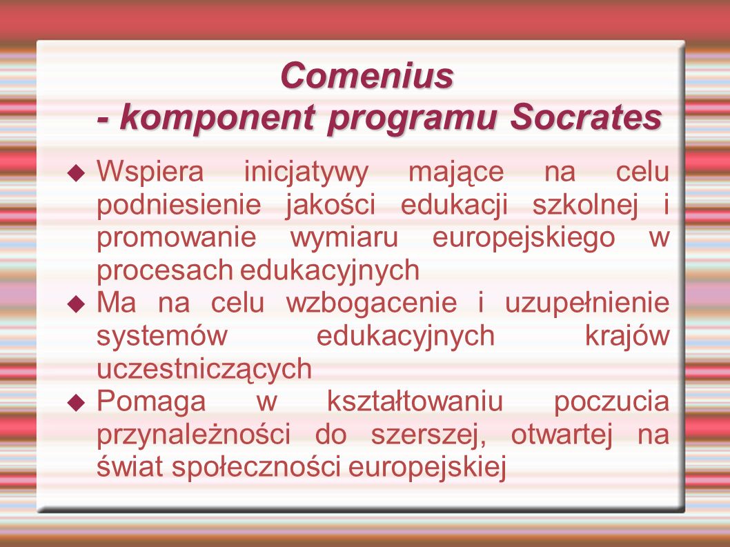 Comenius - komponent programu Socrates Wspiera inicjatywy mające na celu podniesienie jakości edukacji szkolnej i promowanie wymiaru europejskiego w procesach edukacyjnych Ma na celu wzbogacenie i uzupełnienie systemów edukacyjnych krajów uczestniczących Pomaga w kształtowaniu poczucia przynależności do szerszej, otwartej na świat społeczności europejskiej