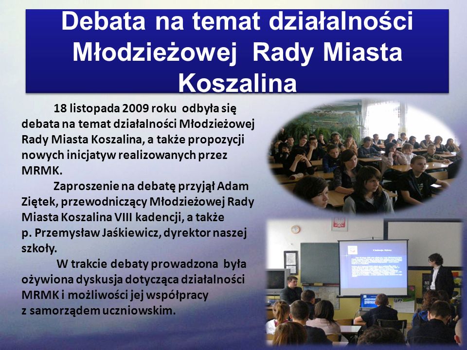 Debata na temat działalności Młodzieżowej Rady Miasta Koszalina 18 listopada 2009 roku odbyła się debata na temat działalności Młodzieżowej Rady Miasta Koszalina, a także propozycji nowych inicjatyw realizowanych przez MRMK.