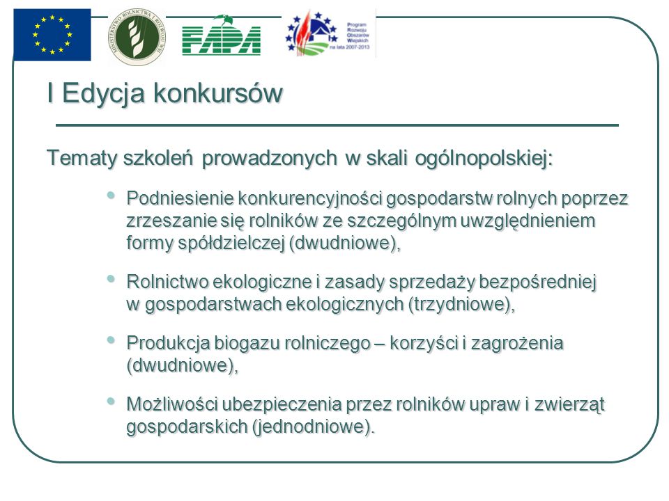 I Edycja konkursów Tematy szkoleń prowadzonych w skali ogólnopolskiej: Podniesienie konkurencyjności gospodarstw rolnych poprzez zrzeszanie się rolników ze szczególnym uwzględnieniem formy spółdzielczej (dwudniowe), Podniesienie konkurencyjności gospodarstw rolnych poprzez zrzeszanie się rolników ze szczególnym uwzględnieniem formy spółdzielczej (dwudniowe), Rolnictwo ekologiczne i zasady sprzedaży bezpośredniej w gospodarstwach ekologicznych (trzydniowe), Rolnictwo ekologiczne i zasady sprzedaży bezpośredniej w gospodarstwach ekologicznych (trzydniowe), Produkcja biogazu rolniczego – korzyści i zagrożenia (dwudniowe), Produkcja biogazu rolniczego – korzyści i zagrożenia (dwudniowe), Możliwości ubezpieczenia przez rolników upraw i zwierząt gospodarskich (jednodniowe).