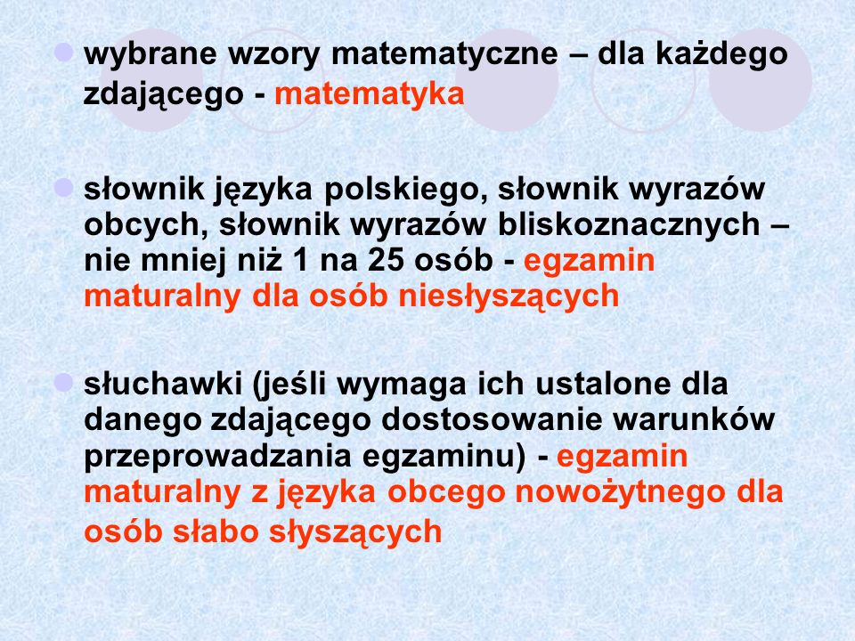 wybrane wzory matematyczne – dla każdego zdającego - matematyka słownik języka polskiego, słownik wyrazów obcych, słownik wyrazów bliskoznacznych – nie mniej niż 1 na 25 osób - egzamin maturalny dla osób niesłyszących słuchawki (jeśli wymaga ich ustalone dla danego zdającego dostosowanie warunków przeprowadzania egzaminu) - egzamin maturalny z języka obcego nowożytnego dla osób słabo słyszących