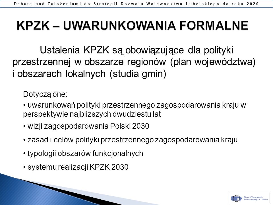 Ustalenia KPZK są obowiązujące dla polityki przestrzennej w obszarze regionów (plan województwa) i obszarach lokalnych (studia gmin) Dotyczą one: uwarunkowań polityki przestrzennego zagospodarowania kraju w perspektywie najbliższych dwudziestu lat wizji zagospodarowania Polski 2030 zasad i celów polityki przestrzennego zagospodarowania kraju typologii obszarów funkcjonalnych systemu realizacji KPZK 2030 Debata nad Założeniami do Strategii Rozwoju Województwa Lubelskiego do roku 2020