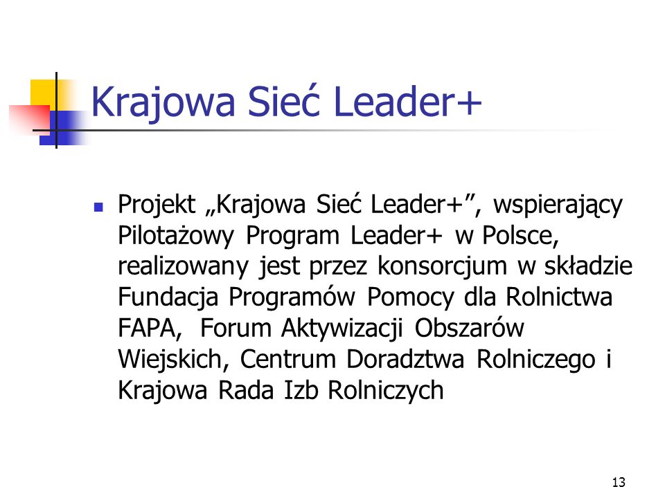 13 Krajowa Sieć Leader+ Projekt Krajowa Sieć Leader+, wspierający Pilotażowy Program Leader+ w Polsce, realizowany jest przez konsorcjum w składzie Fundacja Programów Pomocy dla Rolnictwa FAPA, Forum Aktywizacji Obszarów Wiejskich, Centrum Doradztwa Rolniczego i Krajowa Rada Izb Rolniczych