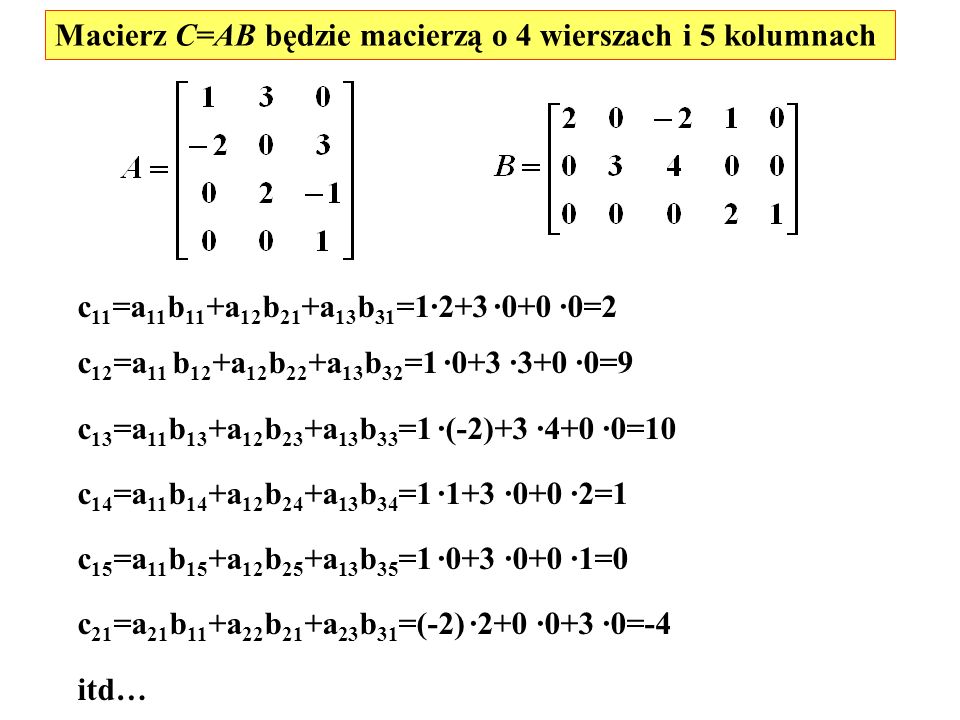 Macierz C=AB będzie macierzą o 4 wierszach i 5 kolumnach c 11 =a 11 b 11 +a 12 b 21 +a 13 b 31 =1·2+3 ·0+0 ·0=2 c 12 =a 11 b 12 +a 12 b 22 +a 13 b 32 =1 ·0+3 ·3+0 ·0=9 c 13 =a 11 b 13 +a 12 b 23 +a 13 b 33 =1 ·(-2)+3 ·4+0 ·0=10 c 14 =a 11 b 14 +a 12 b 24 +a 13 b 34 =1 ·1+3 ·0+0 ·2=1 c 15 =a 11 b 15 +a 12 b 25 +a 13 b 35 =1 ·0+3 ·0+0 ·1=0 c 21 =a 21 b 11 +a 22 b 21 +a 23 b 31 =(-2) ·2+0 ·0+3 ·0=-4 itd…