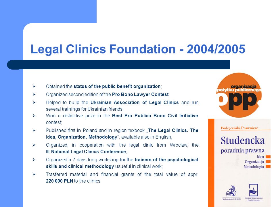 Legal Clinics Foundation /2005 Obtained the status of the public benefit organization; Organized second edition of the Pro Bono Lawyer Contest; Helped to build the Ukrainian Association of Legal Clinics and run several trainings for Ukrainian friends; Won a distinctive prize in the Best Pro Publico Bono Civil Initiative contest; Published first in Poland and in region texbook The Legal Clinics.