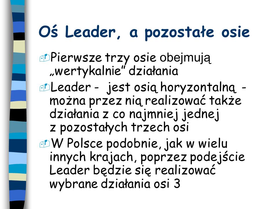 Oś Leader, a pozostałe osie Pierwsze trzy osie obejmują wertykaln i e działania Leader - jest osią horyzontalną - można przez nią realizować także działania z co najmniej jednej z pozostałych trzech osi W Polsce podobnie, jak w wielu innych krajach, poprzez podejście Leader będzie się realizować wybrane działania osi 3