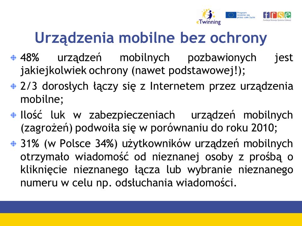Urządzenia mobilne bez ochrony 48% urządzeń mobilnych pozbawionych jest jakiejkolwiek ochrony (nawet podstawowej!); 2/3 dorosłych łączy się z Internetem przez urządzenia mobilne; Ilość luk w zabezpieczeniach urządzeń mobilnych (zagrożeń) podwoiła się w porównaniu do roku 2010; 31% (w Polsce 34%) użytkowników urządzeń mobilnych otrzymało wiadomość od nieznanej osoby z prośbą o kliknięcie nieznanego łącza lub wybranie nieznanego numeru w celu np.