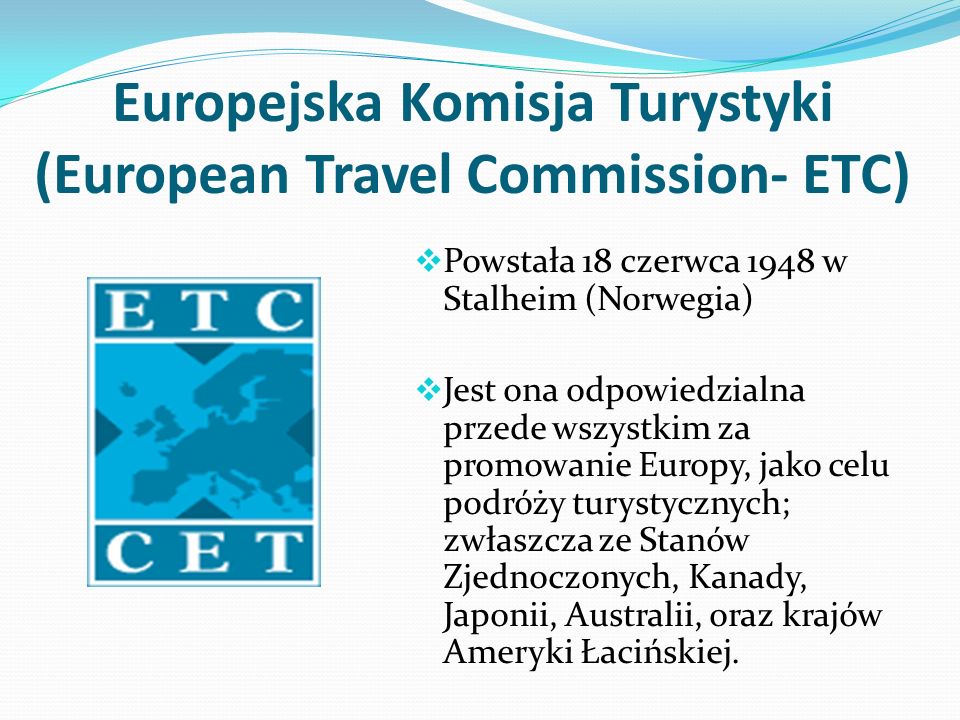 Europejska Komisja Turystyki (European Travel Commission- ETC) Powstała 18 czerwca 1948 w Stalheim (Norwegia) Jest ona odpowiedzialna przede wszystkim za promowanie Europy, jako celu podróży turystycznych; zwłaszcza ze Stanów Zjednoczonych, Kanady, Japonii, Australii, oraz krajów Ameryki Łacińskiej.