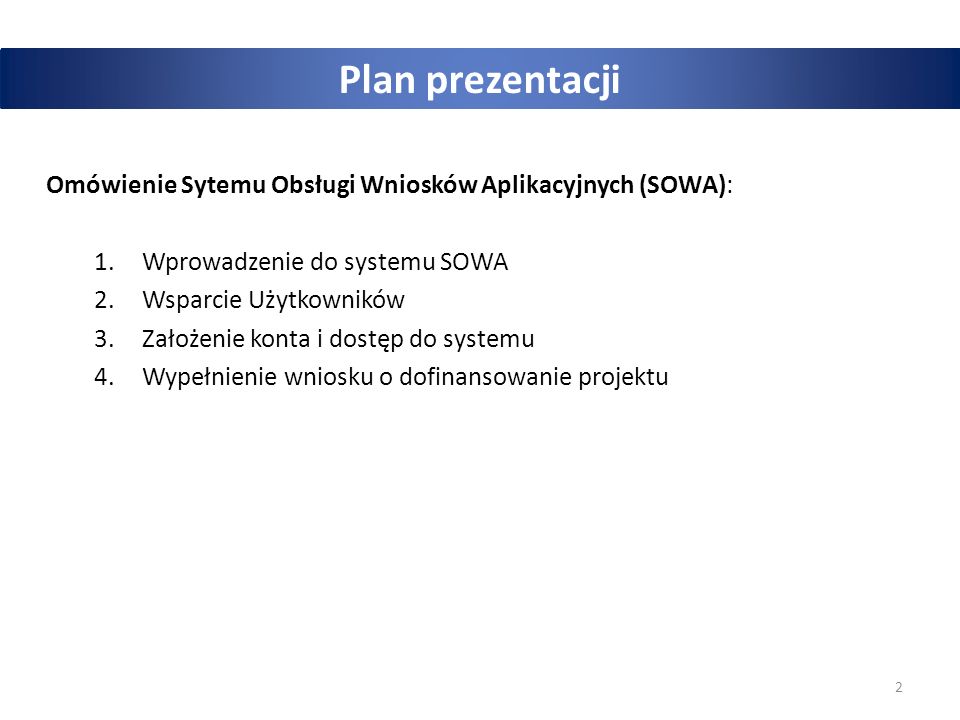 2 Plan prezentacji Omówienie Sytemu Obsługi Wniosków Aplikacyjnych (SOWA): 1.Wprowadzenie do systemu SOWA 2.Wsparcie Użytkowników 3.Założenie konta i dostęp do systemu 4.Wypełnienie wniosku o dofinansowanie projektu