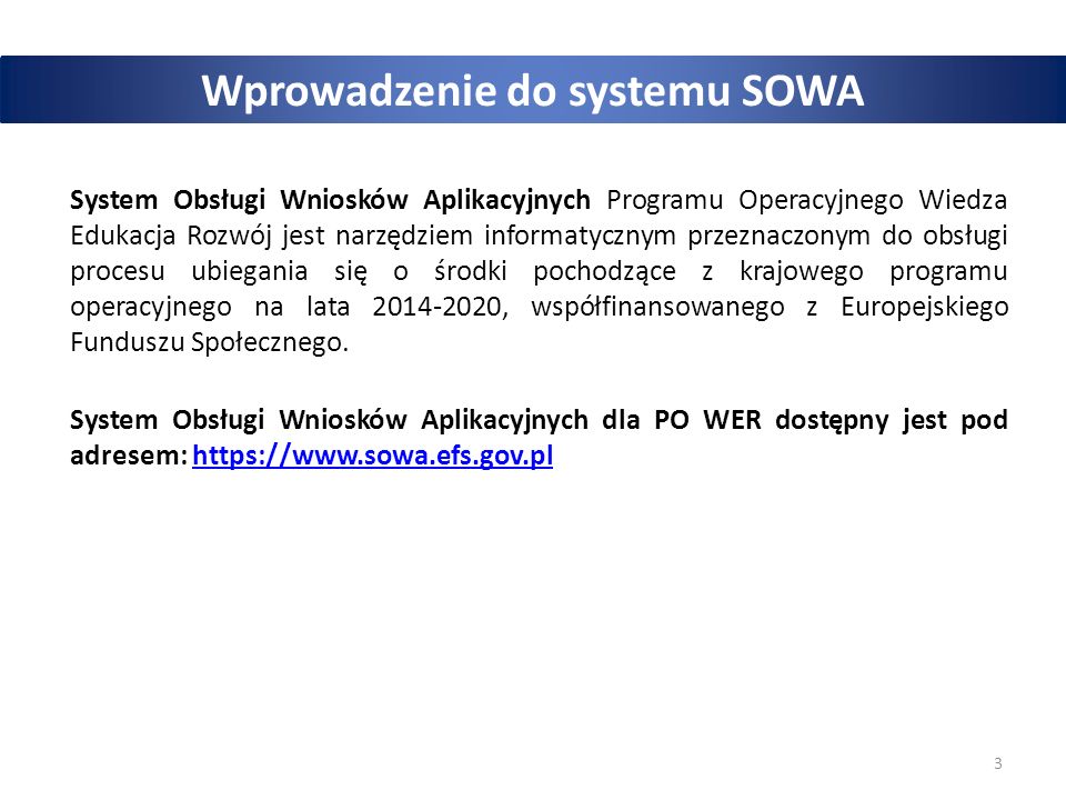 3 Wprowadzenie do systemu SOWA System Obsługi Wniosków Aplikacyjnych Programu Operacyjnego Wiedza Edukacja Rozwój jest narzędziem informatycznym przeznaczonym do obsługi procesu ubiegania się o środki pochodzące z krajowego programu operacyjnego na lata , współfinansowanego z Europejskiego Funduszu Społecznego.