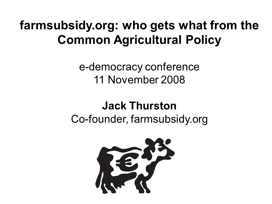 farmsubsidy.org: who gets what from the Common Agricultural Policy e-democracy conference 11 November 2008 Jack Thurston Co-founder, farmsubsidy.org