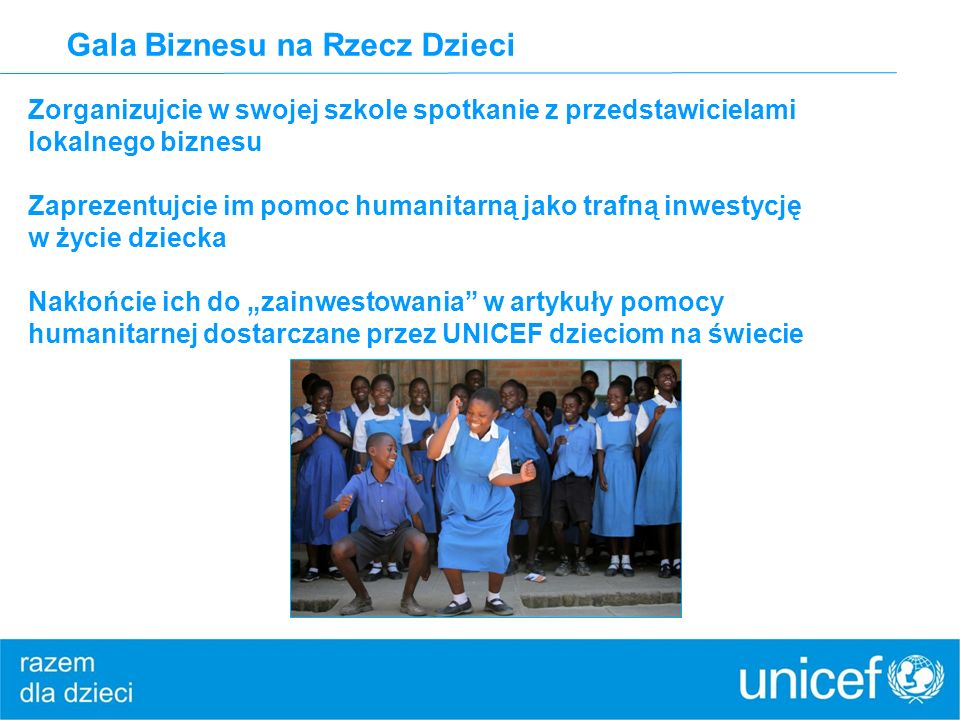 Gala Biznesu na Rzecz Dzieci Zorganizujcie w swojej szkole spotkanie z przedstawicielami lokalnego biznesu Zaprezentujcie im pomoc humanitarną jako trafną inwestycję w życie dziecka Nakłońcie ich do zainwestowania w artykuły pomocy humanitarnej dostarczane przez UNICEF dzieciom na świecie