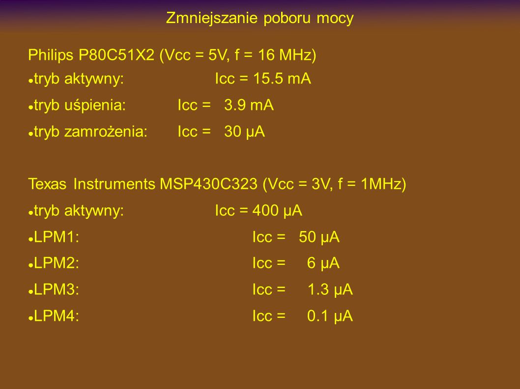 Zmniejszanie poboru mocy Philips P80C51X2 (Vcc = 5V, f = 16 MHz) tryb aktywny:Icc = 15.5 mA tryb uśpienia:Icc = 3.9 mA tryb zamrożenia:Icc = 30 µA Texas Instruments MSP430C323 (Vcc = 3V, f = 1MHz) tryb aktywny:Icc = 400 µA LPM1:Icc = 50 µA LPM2:Icc = 6 µA LPM3:Icc = 1.3 µA LPM4:Icc = 0.1 µA