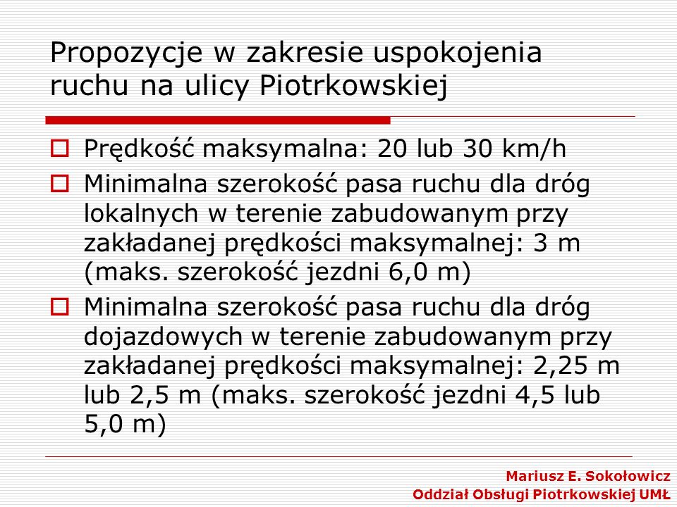 Propozycje w zakresie uspokojenia ruchu na ulicy Piotrkowskiej Prędkość maksymalna: 20 lub 30 km/h Minimalna szerokość pasa ruchu dla dróg lokalnych w terenie zabudowanym przy zakładanej prędkości maksymalnej: 3 m (maks.