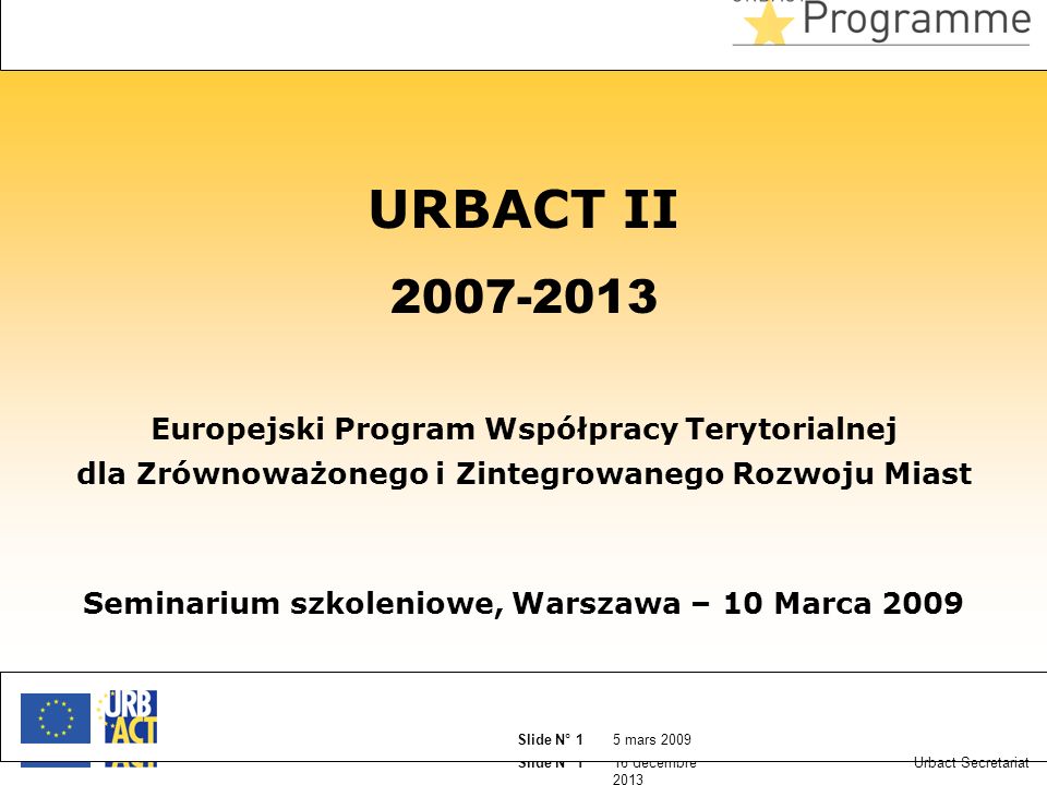 16 décembre 2013 Slide N° 1 5 mars 2009 Slide N° 1 Urbact Secretariat URBACT II Europejski Program Współpracy Terytorialnej dla Zrównoważonego i Zintegrowanego Rozwoju Miast Seminarium szkoleniowe, Warszawa – 10 Marca 2009