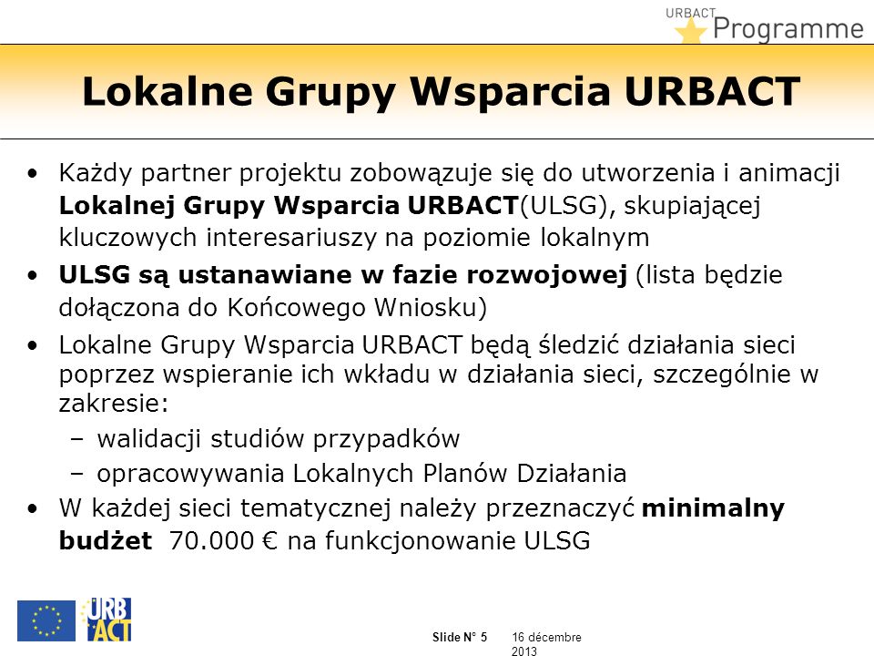 16 décembre 2013 Slide N° 5 Lokalne Grupy Wsparcia URBACT Każdy partner projektu zobowązuje się do utworzenia i animacji Lokalnej Grupy Wsparcia URBACT(ULSG), skupiającej kluczowych interesariuszy na poziomie lokalnym ULSG są ustanawiane w fazie rozwojowej (lista będzie dołączona do Końcowego Wniosku) Lokalne Grupy Wsparcia URBACT będą śledzić działania sieci poprzez wspieranie ich wkładu w działania sieci, szczególnie w zakresie: –walidacji studiów przypadków –opracowywania Lokalnych Planów Działania W każdej sieci tematycznej należy przeznaczyć minimalny budżet na funkcjonowanie ULSG