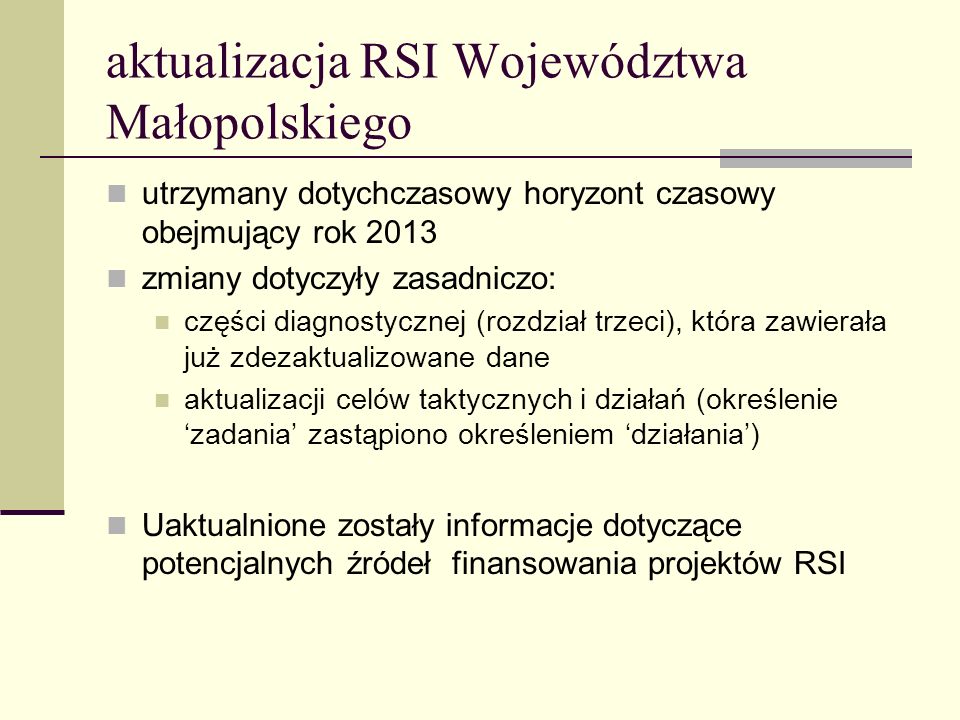 aktualizacja RSI Województwa Małopolskiego utrzymany dotychczasowy horyzont czasowy obejmujący rok 2013 zmiany dotyczyły zasadniczo: części diagnostycznej (rozdział trzeci), która zawierała już zdezaktualizowane dane aktualizacji celów taktycznych i działań (określenie zadania zastąpiono określeniem działania) Uaktualnione zostały informacje dotyczące potencjalnych źródeł finansowania projektów RSI