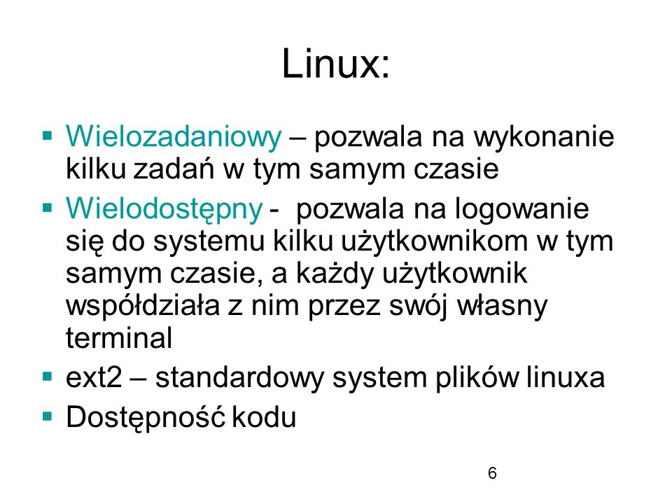 6 Linux: Wielozadaniowy – pozwala na wykonanie kilku zadań w tym samym czasie Wielodostępny - pozwala na logowanie się do systemu kilku użytkownikom w tym samym czasie, a każdy użytkownik współdziała z nim przez swój własny terminal ext2 – standardowy system plików linuxa Dostępność kodu