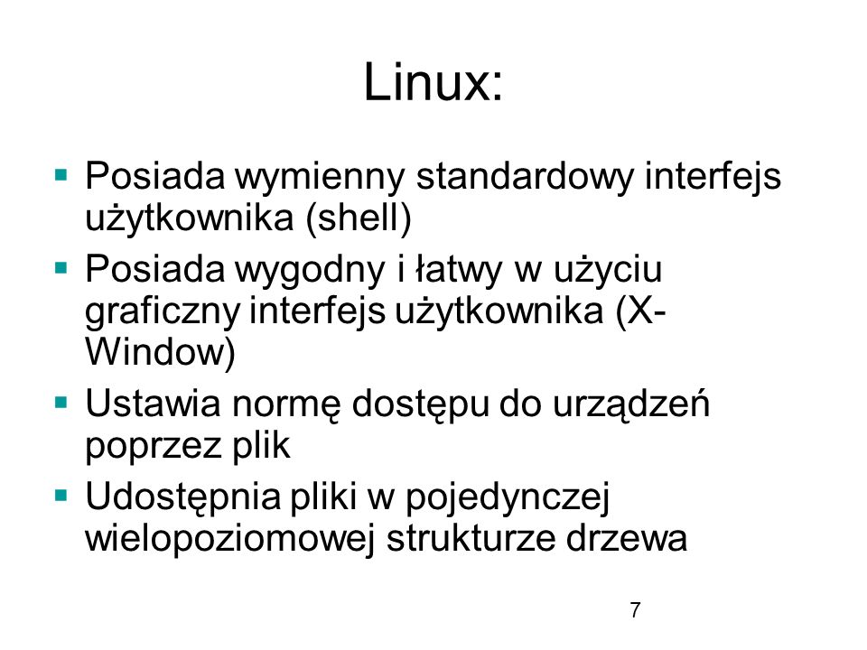 7 Linux: Posiada wymienny standardowy interfejs użytkownika (shell) Posiada wygodny i łatwy w użyciu graficzny interfejs użytkownika (X- Window) Ustawia normę dostępu do urządzeń poprzez plik Udostępnia pliki w pojedynczej wielopoziomowej strukturze drzewa
