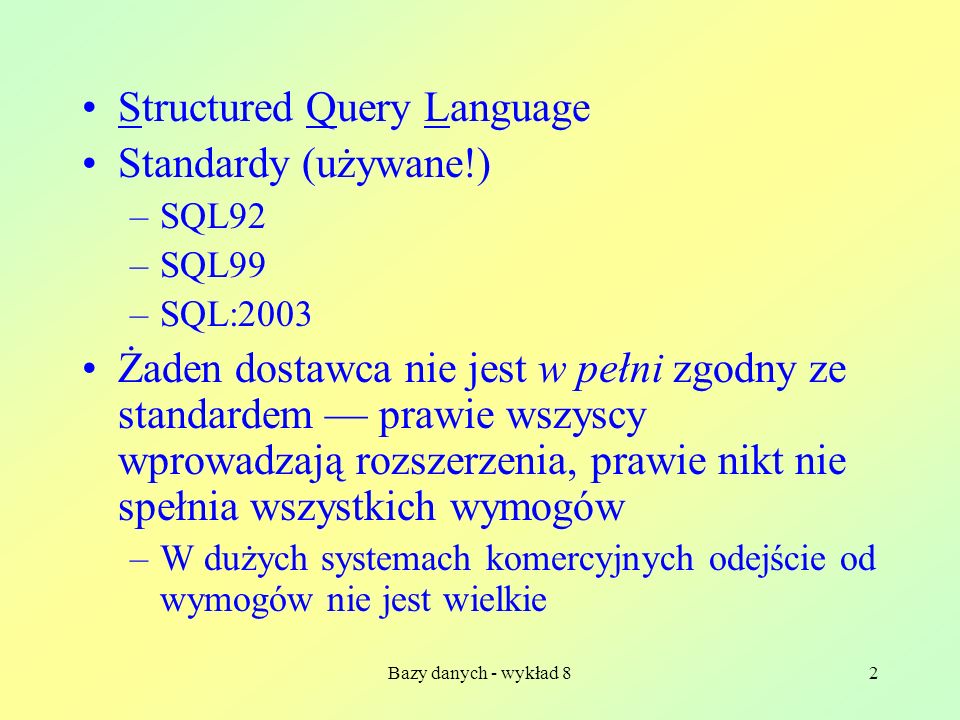 Bazy danych - wykład 82 Structured Query Language Standardy (używane!) –SQL92 –SQL99 –SQL:2003 Żaden dostawca nie jest w pełni zgodny ze standardem prawie wszyscy wprowadzają rozszerzenia, prawie nikt nie spełnia wszystkich wymogów –W dużych systemach komercyjnych odejście od wymogów nie jest wielkie