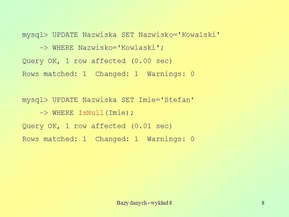 Bazy danych - wykład 88 mysql> UPDATE Nazwiska SET Nazwisko= Kowalski -> WHERE Nazwisko= Kowlaski ; Query OK, 1 row affected (0.00 sec) Rows matched: 1 Changed: 1 Warnings: 0 mysql> UPDATE Nazwiska SET Imie= Stefan -> WHERE IsNull(Imie); Query OK, 1 row affected (0.01 sec) Rows matched: 1 Changed: 1 Warnings: 0