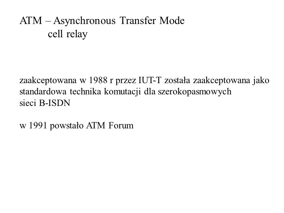 ATM – Asynchronous Transfer Mode cell relay zaakceptowana w 1988 r przez IUT-T została zaakceptowana jako standardowa technika komutacji dla szerokopasmowych sieci B-ISDN w 1991 powstało ATM Forum