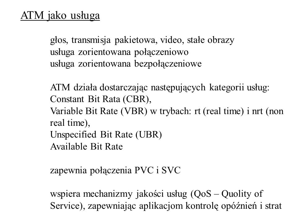 ATM jako usługa głos, transmisja pakietowa, video, stałe obrazy usługa zorientowana połączeniowo usługa zorientowana bezpołączeniowe ATM działa dostarczając następujących kategorii usług: Constant Bit Rata (CBR), Variable Bit Rate (VBR) w trybach: rt (real time) i nrt (non real time), Unspecified Bit Rate (UBR) Available Bit Rate zapewnia połączenia PVC i SVC wspiera mechanizmy jakości usług (QoS – Quolity of Service), zapewniając aplikacjom kontrolę opóźnień i strat