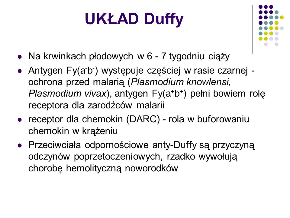 UKŁAD Duffy Na krwinkach płodowych w tygodniu ciąży Antygen Fy(a - b - ) występuje częściej w rasie czarnej - ochrona przed malarią (Plasmodium knowlensi, Plasmodium vivax), antygen Fy(a + b + ) pełni bowiem rolę receptora dla zarodźców malarii receptor dla chemokin (DARC) - rola w buforowaniu chemokin w krążeniu Przeciwciała odpornościowe anty-Duffy są przyczyną odczynów poprzetoczeniowych, rzadko wywołują chorobę hemolityczną noworodków