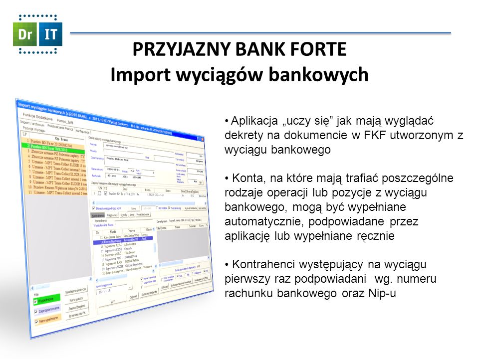 PRZYJAZNY BANK FORTE Import wyciągów bankowych Aplikacja uczy się jak mają wyglądać dekrety na dokumencie w FKF utworzonym z wyciągu bankowego Konta, na które mają trafiać poszczególne rodzaje operacji lub pozycje z wyciągu bankowego, mogą być wypełniane automatycznie, podpowiadane przez aplikację lub wypełniane ręcznie Kontrahenci występujący na wyciągu pierwszy raz podpowiadani wg.