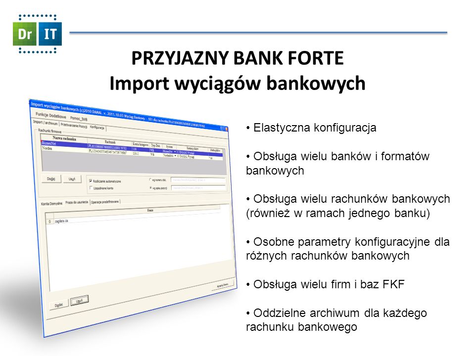 PRZYJAZNY BANK FORTE Import wyciągów bankowych Elastyczna konfiguracja Obsługa wielu banków i formatów bankowych Obsługa wielu rachunków bankowych (również w ramach jednego banku) Osobne parametry konfiguracyjne dla różnych rachunków bankowych Obsługa wielu firm i baz FKF Oddzielne archiwum dla każdego rachunku bankowego