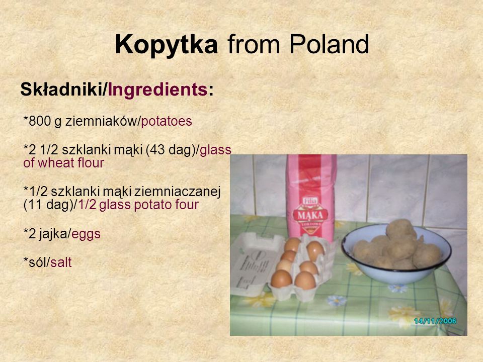 Kopytka from Poland Składniki/Ingredients: *800 g ziemniaków/potatoes *2 1/2 szklanki mąki (43 dag)/glass of wheat flour *1/2 szklanki mąki ziemniaczanej (11 dag)/1/2 glass potato four *2 jajka/eggs *sól/salt