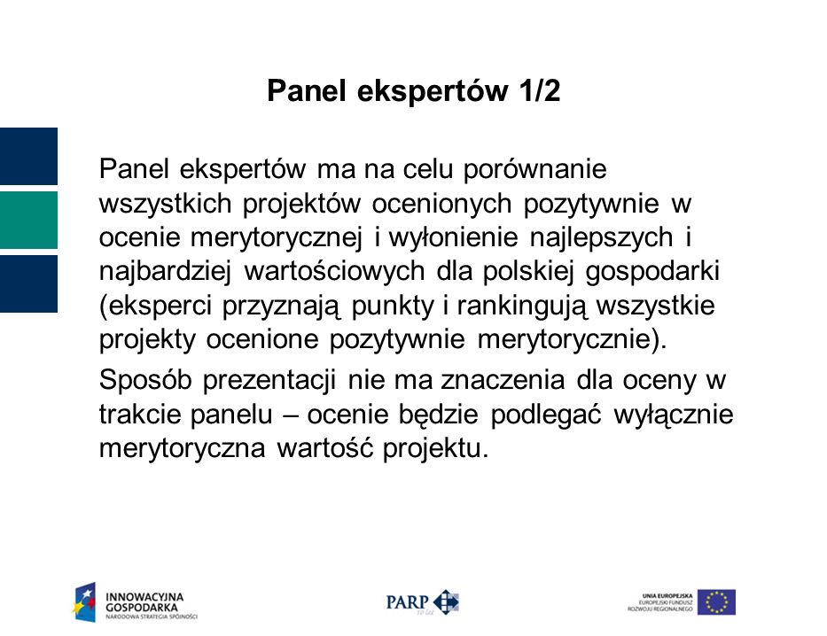 Panel ekspertów 1/2 Panel ekspertów ma na celu porównanie wszystkich projektów ocenionych pozytywnie w ocenie merytorycznej i wyłonienie najlepszych i najbardziej wartościowych dla polskiej gospodarki (eksperci przyznają punkty i rankingują wszystkie projekty ocenione pozytywnie merytorycznie).