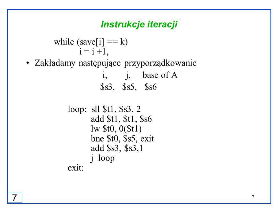 7 7 Instrukcje iteracji while (save[i] == k) i = i +1, Zakładamy następujące przyporządkowanie i, j, base of A $s3, $s5, $s6 loop: sll $t1, $s3, 2 add $t1, $t1, $s6 lw $t0, 0($t1) bne $t0, $s5, exit add $s3, $s3,1 j loop exit: