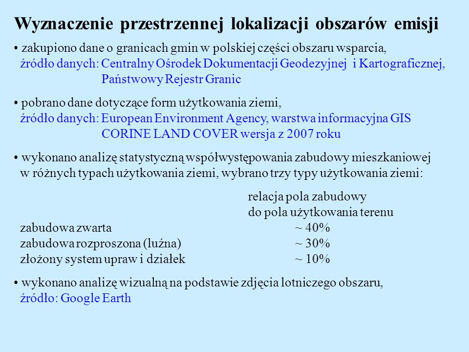 Wyznaczenie przestrzennej lokalizacji obszarów emisji zakupiono dane o granicach gmin w polskiej części obszaru wsparcia, źródło danych: Centralny Ośrodek Dokumentacji Geodezyjnej i Kartograficznej, Państwowy Rejestr Granic pobrano dane dotyczące form użytkowania ziemi, źródło danych: European Environment Agency, warstwa informacyjna GIS CORINE LAND COVER wersja z 2007 roku wykonano analizę statystyczną współwystępowania zabudowy mieszkaniowej w różnych typach użytkowania ziemi, wybrano trzy typy użytkowania ziemi: relacja pola zabudowy do pola użytkowania terenu zabudowa zwarta~ 40% zabudowa rozproszona (luźna)~ 30% złożony system upraw i działek~ 10% wykonano analizę wizualną na podstawie zdjęcia lotniczego obszaru, źródło: Google Earth