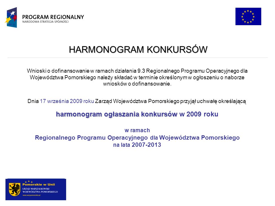 HARMONOGRAM KONKURSÓW Dnia 17 września 2009 roku Zarząd Województwa Pomorskiego przyjął uchwałę określającą harmonogram ogłaszania konkursów harmonogram ogłaszania konkursów w 2009 roku w ramach Regionalnego Programu Operacyjnego dla Województwa Pomorskiego na lata Wnioski o dofinansowanie w ramach działania 9.3 Regionalnego Programu Operacyjnego dla Województwa Pomorskiego należy składać w terminie określonym w ogłoszeniu o naborze wniosków o dofinansowanie.
