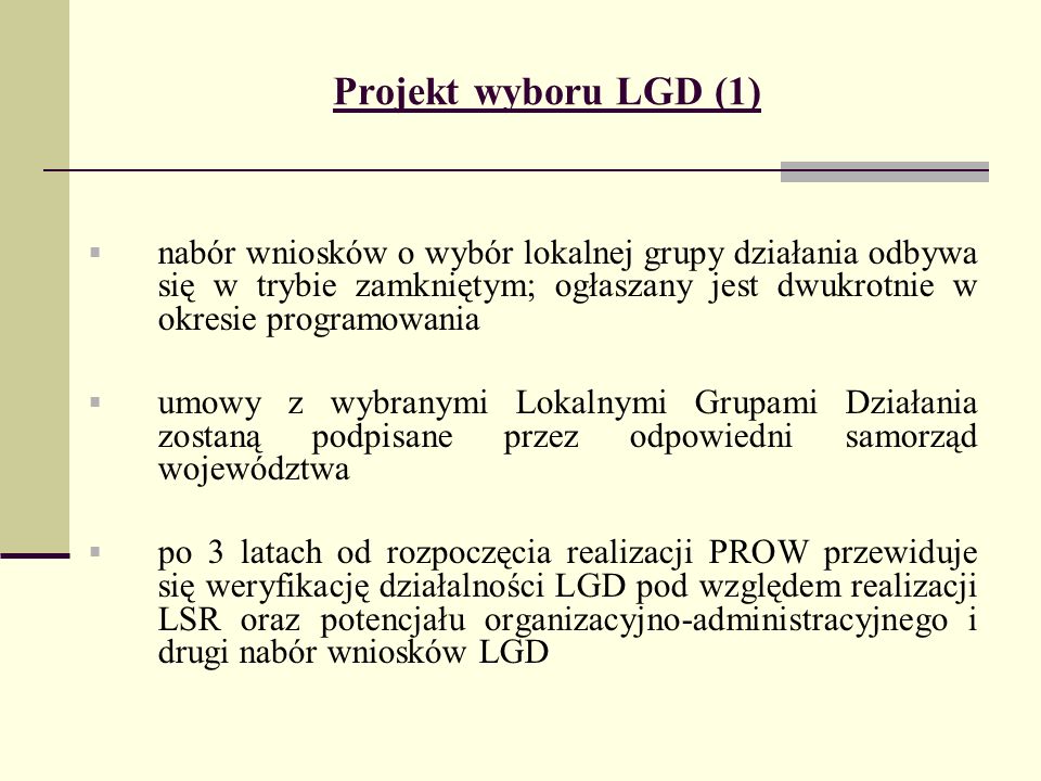 Projekt wyboru LGD (1) nabór wniosków o wybór lokalnej grupy działania odbywa się w trybie zamkniętym; ogłaszany jest dwukrotnie w okresie programowania umowy z wybranymi Lokalnymi Grupami Działania zostaną podpisane przez odpowiedni samorząd województwa po 3 latach od rozpoczęcia realizacji PROW przewiduje się weryfikację działalności LGD pod względem realizacji LSR oraz potencjału organizacyjno-administracyjnego i drugi nabór wniosków LGD