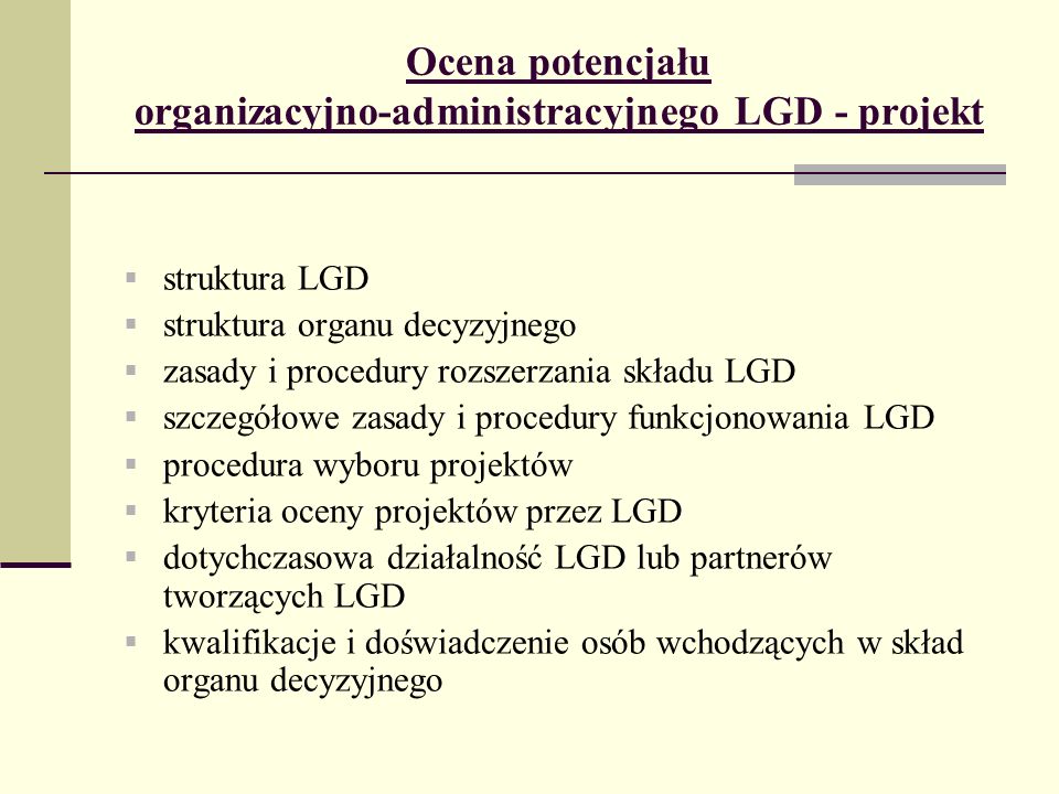 Ocena potencjału organizacyjno-administracyjnego LGD - projekt struktura LGD struktura organu decyzyjnego zasady i procedury rozszerzania składu LGD szczegółowe zasady i procedury funkcjonowania LGD procedura wyboru projektów kryteria oceny projektów przez LGD dotychczasowa działalność LGD lub partnerów tworzących LGD kwalifikacje i doświadczenie osób wchodzących w skład organu decyzyjnego