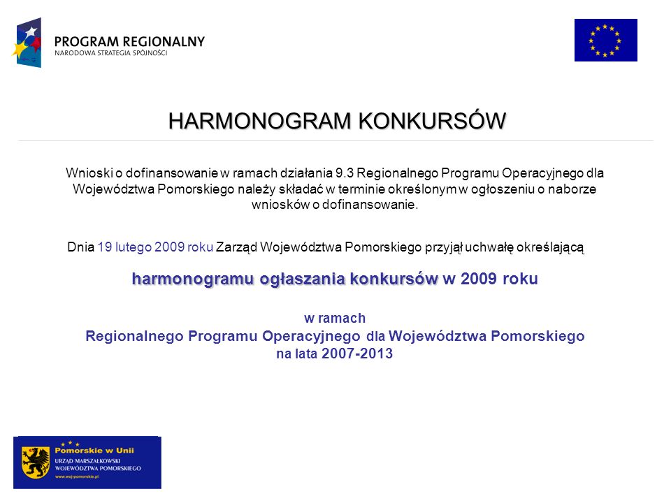 HARMONOGRAM KONKURSÓW Dnia 19 lutego 2009 roku Zarząd Województwa Pomorskiego przyjął uchwałę określającą harmonogramu ogłaszania konkursów harmonogramu ogłaszania konkursów w 2009 roku w ramach Regionalnego Programu Operacyjnego dla Województwa Pomorskiego na lata Wnioski o dofinansowanie w ramach działania 9.3 Regionalnego Programu Operacyjnego dla Województwa Pomorskiego należy składać w terminie określonym w ogłoszeniu o naborze wniosków o dofinansowanie.