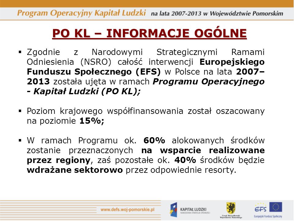 PO KL – INFORMACJE OGÓLNE Zgodnie z Narodowymi Strategicznymi Ramami Odniesienia (NSRO) całość interwencji Europejskiego Funduszu Społecznego (EFS) w Polsce na lata 2007– 2013 została ujęta w ramach Programu Operacyjnego - Kapitał Ludzki (PO KL); Poziom krajowego współfinansowania został oszacowany na poziomie 15%; W ramach Programu ok.