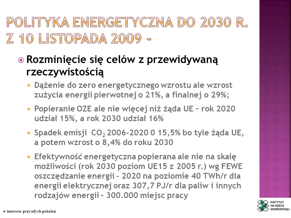 Rozminięcie się celów z przewidywaną rzeczywistością Dążenie do zero energetycznego wzrostu ale wzrost zużycia energii pierwotnej o 21%, a finalnej o 29%; Popieranie OZE ale nie więcej niż żąda UE – rok 2020 udział 15%, a rok 2030 udział 16% Spadek emisji CO ,5% bo tyle żąda UE, a potem wzrost o 8,4% do roku 2030 Efektywność energetyczna popierana ale nie na skalę możliwości (rok 2030 poziom UE15 z 2005 r.) wg FEWE oszczędzanie energii na poziomie 40 TWh/r dla energii elektrycznej oraz 307,7 PJ/r dla paliw i innych rodzajów energii – miejsc pracy w interesie przyszłych pokoleń