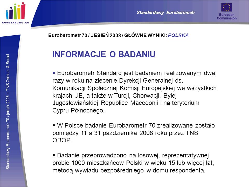 Standardowy Eurobarometr 70 / jesień 2008 – TNS Opinion & Social Eurobarometr 70 / JESIEŃ 2008 / GŁÓWNE WYNIKI: POLSKA INFORMACJE O BADANIU Eurobarometr Standard jest badaniem realizowanym dwa razy w roku na zlecenie Dyrekcji Generalnej ds.