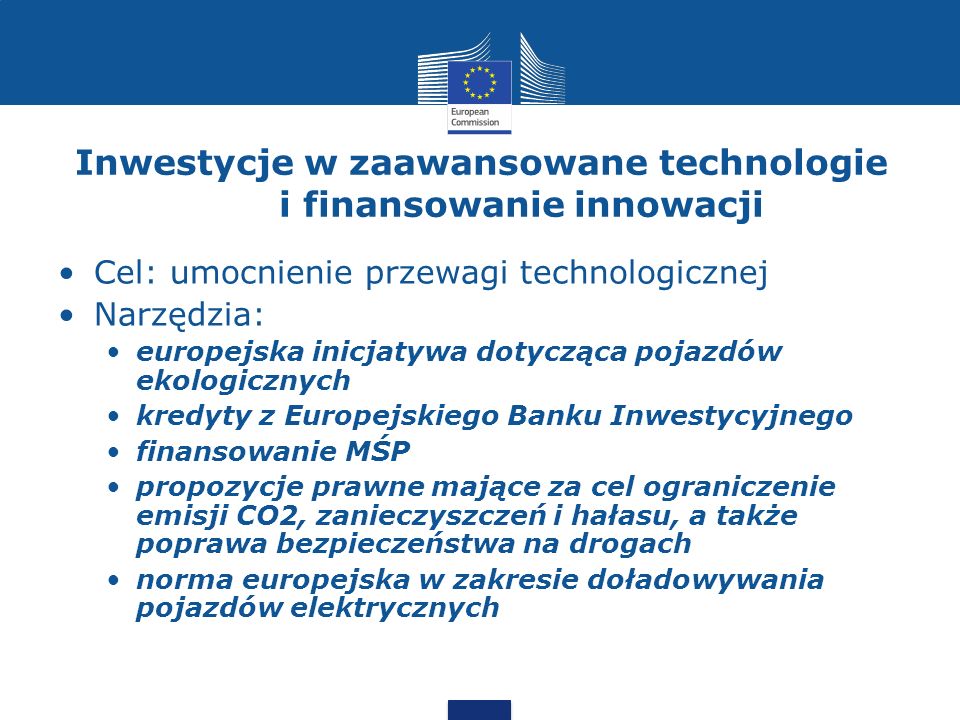 Inwestycje w zaawansowane technologie i finansowanie innowacji Cel: umocnienie przewagi technologicznej Narzędzia: europejska inicjatywa dotycząca pojazdów ekologicznych kredyty z Europejskiego Banku Inwestycyjnego finansowanie MŚP propozycje prawne mające za cel ograniczenie emisji CO2, zanieczyszczeń i hałasu, a także poprawa bezpieczeństwa na drogach norma europejska w zakresie doładowywania pojazdów elektrycznych