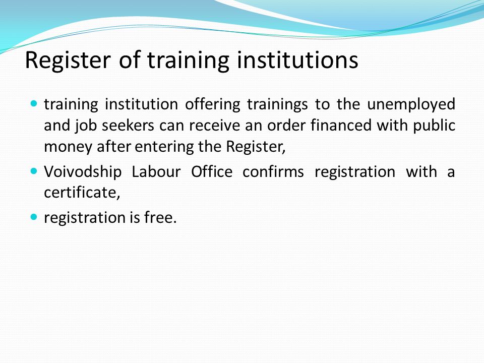 Register of training institutions training institution offering trainings to the unemployed and job seekers can receive an order financed with public money after entering the Register, Voivodship Labour Office confirms registration with a certificate, registration is free.